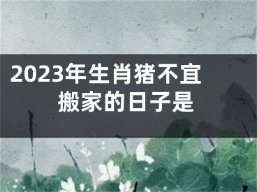 2023年生肖猪不宜搬家的日子是
