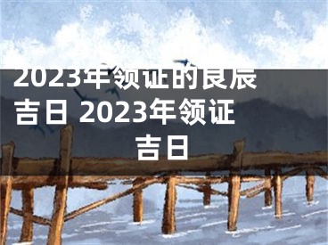 2023年领证的良辰吉日 2023年领证吉日