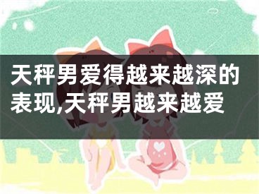天秤男爱得越来越深的表现,天秤男越来越爱