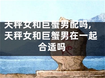 天秤女和巨蟹男配吗,天秤女和巨蟹男在一起合适吗