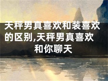 天秤男真喜欢和装喜欢的区别,天秤男真喜欢和你聊天