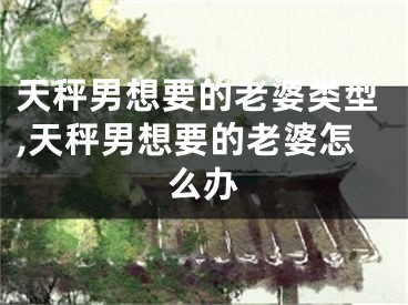 天秤男想要的老婆类型,天秤男想要的老婆怎么办
