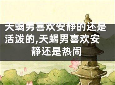 天蝎男喜欢安静的还是活泼的,天蝎男喜欢安静还是热闹