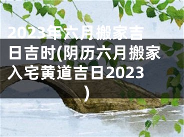 2023年六月搬家吉日吉时(阴历六月搬家入宅黄道吉日2023)