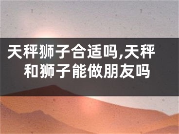 天秤狮子合适吗,天秤和狮子能做朋友吗