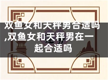 双鱼女和天秤男合适吗,双鱼女和天秤男在一起合适吗