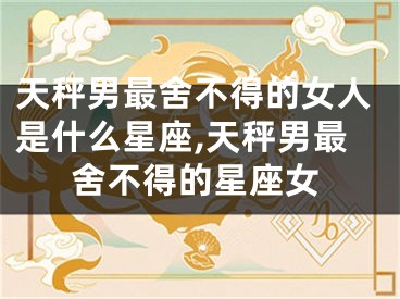 天秤男最舍不得的女人是什么星座,天秤男最舍不得的星座女
