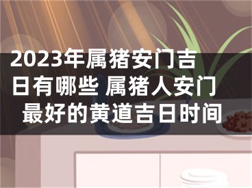 2023年属猪安门吉日有哪些 属猪人安门最好的黄道吉日时间