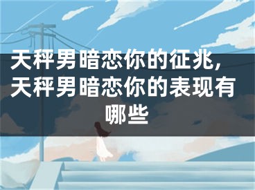 天秤男暗恋你的征兆,天秤男暗恋你的表现有哪些
