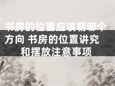 书房的位置应该朝哪个方向 书房的位置讲究和摆放注意事项