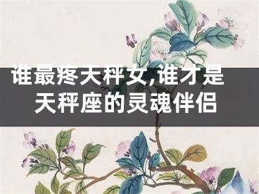 谁最疼天秤女,谁才是天秤座的灵魂伴侣
