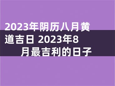 2023年阴历八月黄道吉日 2023年8月最吉利的日子