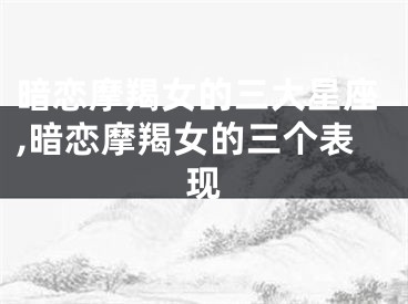 暗恋摩羯女的三大星座,暗恋摩羯女的三个表现