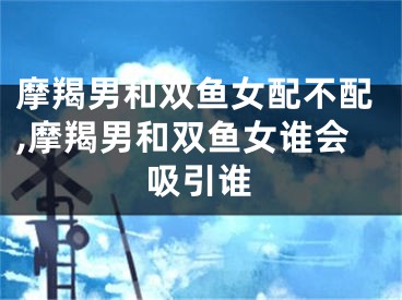摩羯男和双鱼女配不配,摩羯男和双鱼女谁会吸引谁