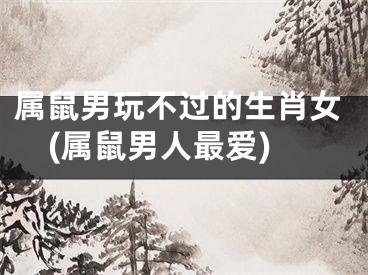 属鼠男玩不过的生肖女(属鼠男人最爱)