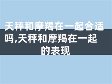 天秤和摩羯在一起合适吗,天秤和摩羯在一起的表现
