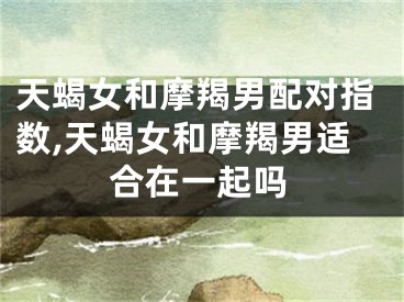 天蝎女和摩羯男配对指数,天蝎女和摩羯男适合在一起吗