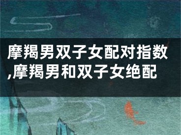 摩羯男双子女配对指数,摩羯男和双子女绝配