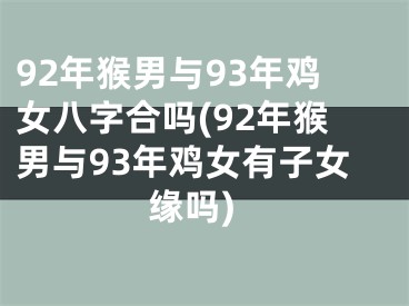 92年猴男与93年鸡女八字合吗(92年猴男与93年鸡女有子女缘吗)