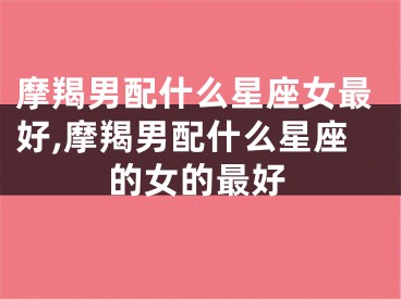摩羯男配什么星座女最好,摩羯男配什么星座的女的最好
