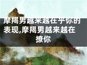 摩羯男越来越在乎你的表现,摩羯男越来越在撩你