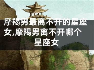 摩羯男最离不开的星座女,摩羯男离不开哪个星座女