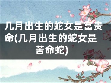 几月出生的蛇女是富贵命(几月出生的蛇女是苦命蛇)