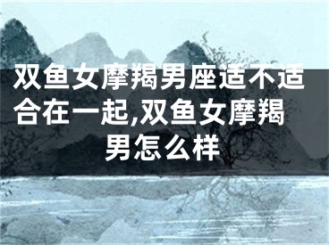 双鱼女摩羯男座适不适合在一起,双鱼女摩羯男怎么样