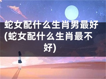 蛇女配什么生肖男最好(蛇女配什么生肖最不好)