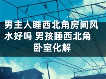 男主人睡西北角房间风水好吗 男孩睡西北角卧室化解