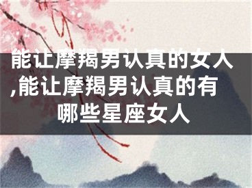 能让摩羯男认真的女人,能让摩羯男认真的有哪些星座女人