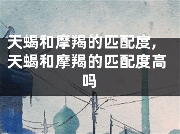 天蝎和摩羯的匹配度,天蝎和摩羯的匹配度高吗
