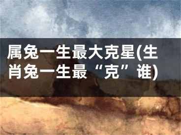 属兔一生最大克星(生肖兔一生最“克”谁)