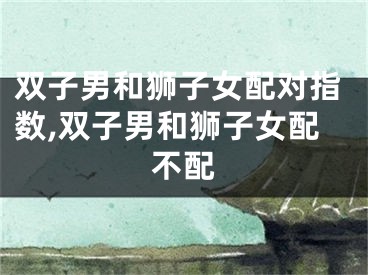 双子男和狮子女配对指数,双子男和狮子女配不配