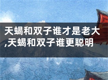 天蝎和双子谁才是老大,天蝎和双子谁更聪明