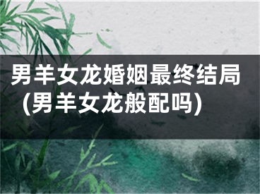 男羊女龙婚姻最终结局(男羊女龙般配吗)