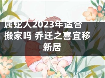 属蛇人2023年适合搬家吗 乔迁之喜宜移新居