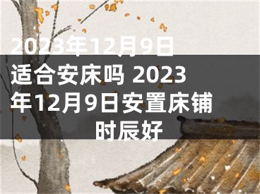 2023年12月9日适合安床吗 2023年12月9日安置床铺时辰好