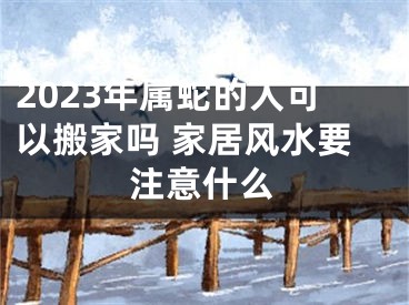 2023年属蛇的人可以搬家吗 家居风水要注意什么