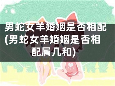 男蛇女羊婚姻是否相配(男蛇女羊婚姻是否相配属几和)