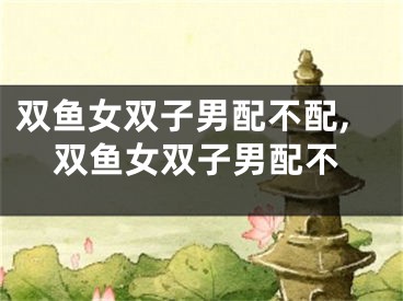 双鱼女双子男配不配,双鱼女双子男配不