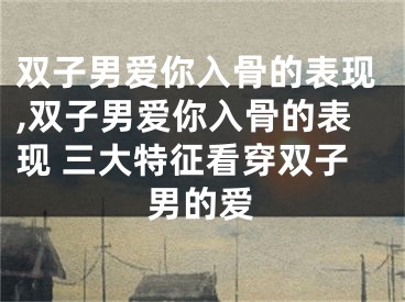双子男爱你入骨的表现,双子男爱你入骨的表现 三大特征看穿双子男的爱