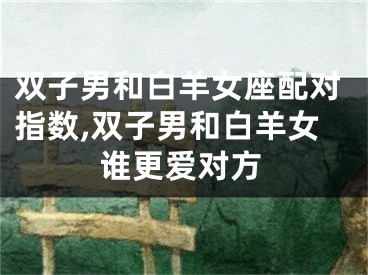 双子男和白羊女座配对指数,双子男和白羊女谁更爱对方