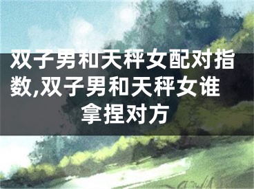 双子男和天秤女配对指数,双子男和天秤女谁拿捏对方