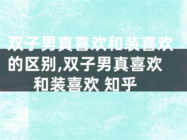 双子男真喜欢和装喜欢的区别,双子男真喜欢和装喜欢 知乎