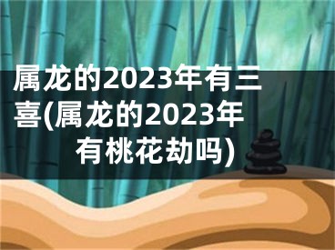 属龙的2023年有三喜(属龙的2023年有桃花劫吗)