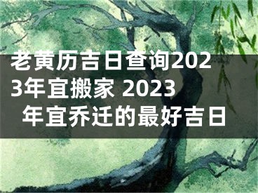 老黄历吉日查询2023年宜搬家 2023年宜乔迁的最好吉日