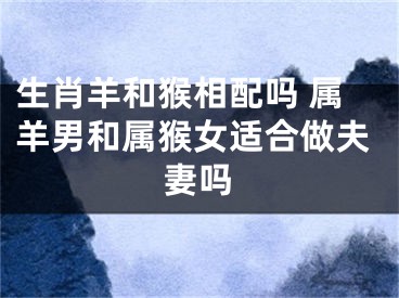 生肖羊和猴相配吗 属羊男和属猴女适合做夫妻吗
