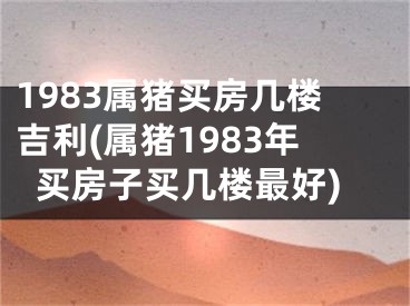1983属猪买房几楼吉利(属猪1983年买房子买几楼最好)