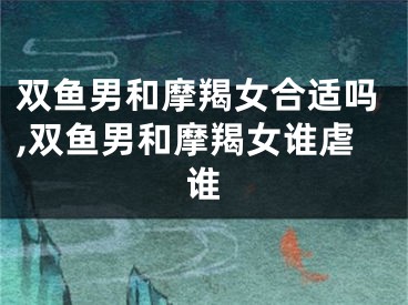 双鱼男和摩羯女合适吗,双鱼男和摩羯女谁虐谁